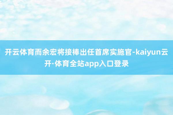 开云体育而余宏将接棒出任首席实施官-kaiyun云开·体育全站app入口登录