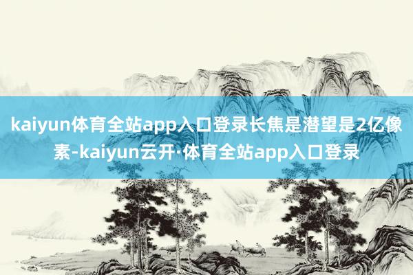 kaiyun体育全站app入口登录长焦是潜望是2亿像素-kaiyun云开·体育全站app入口登录