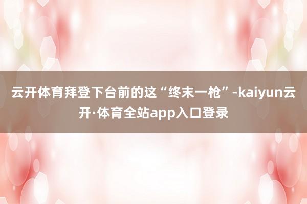 云开体育拜登下台前的这“终末一枪”-kaiyun云开·体育全站app入口登录
