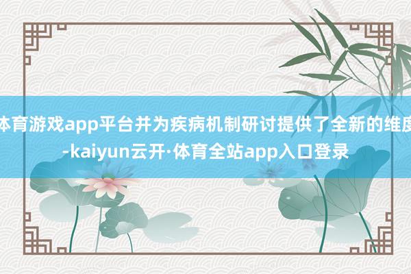 体育游戏app平台并为疾病机制研讨提供了全新的维度-kaiyun云开·体育全站app入口登录