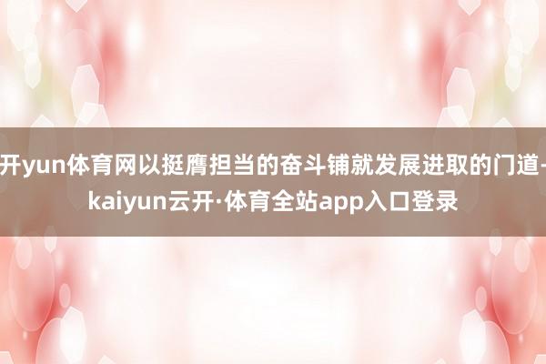 开yun体育网以挺膺担当的奋斗铺就发展进取的门道-kaiyun云开·体育全站app入口登录