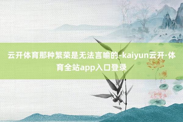 云开体育那种繁荣是无法言喻的-kaiyun云开·体育全站app入口登录