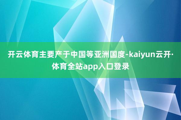 开云体育主要产于中国等亚洲国度-kaiyun云开·体育全站app入口登录