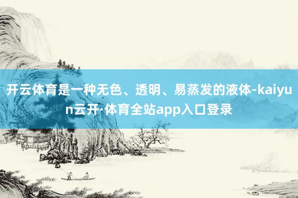 开云体育是一种无色、透明、易蒸发的液体-kaiyun云开·体育全站app入口登录