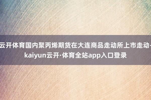 云开体育国内聚丙烯期货在大连商品走动所上市走动-kaiyun云开·体育全站app入口登录