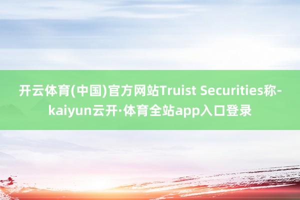 开云体育(中国)官方网站Truist Securities称-kaiyun云开·体育全站app入口登录