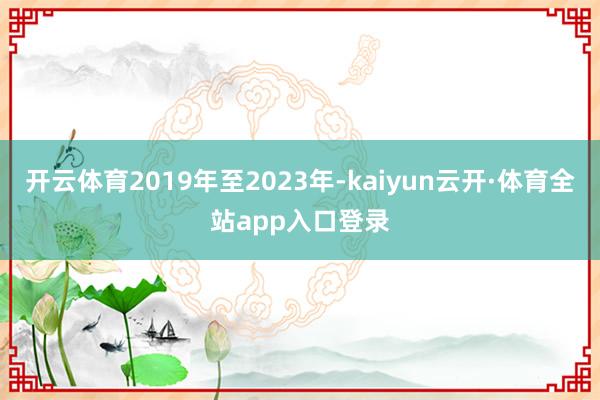 开云体育2019年至2023年-kaiyun云开·体育全站app入口登录