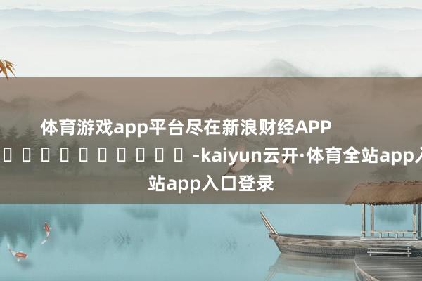 体育游戏app平台尽在新浪财经APP            													-kaiyun云开·体育全站app入口登录
