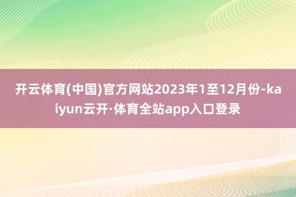 开云体育(中国)官方网站　　2023年1至12月份-kaiyun云开·体育全站app入口登录
