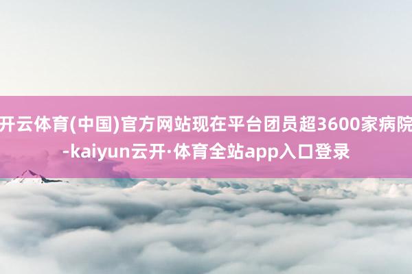 开云体育(中国)官方网站现在平台团员超3600家病院-kaiyun云开·体育全站app入口登录