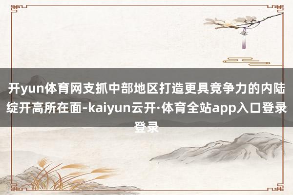 开yun体育网　　支抓中部地区打造更具竞争力的内陆绽开高所在面-kaiyun云开·体育全站app入口登录