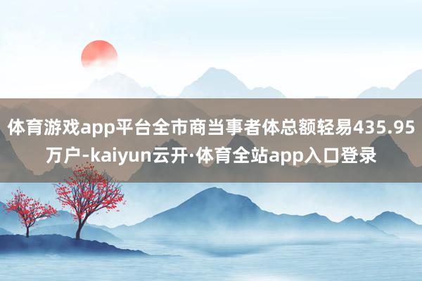 体育游戏app平台全市商当事者体总额轻易435.95万户-kaiyun云开·体育全站app入口登录