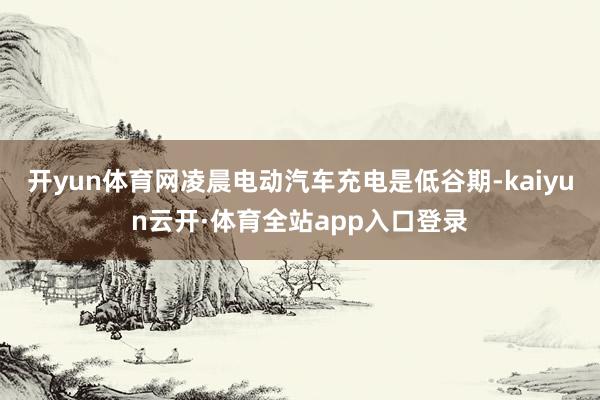 开yun体育网凌晨电动汽车充电是低谷期-kaiyun云开·体育全站app入口登录