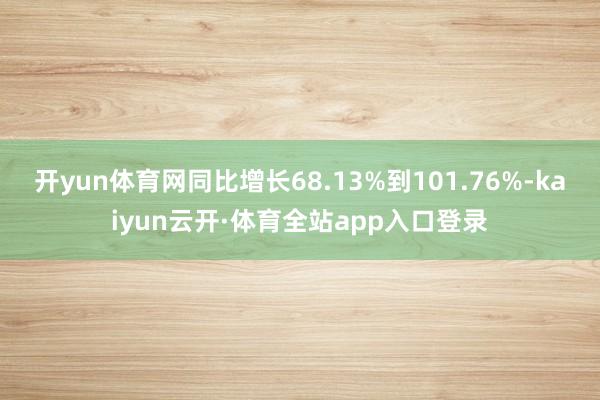 开yun体育网同比增长68.13%到101.76%-kaiyun云开·体育全站app入口登录