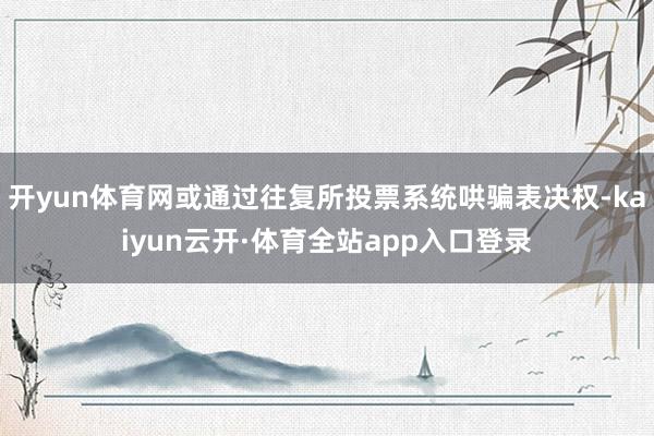 开yun体育网或通过往复所投票系统哄骗表决权-kaiyun云开·体育全站app入口登录