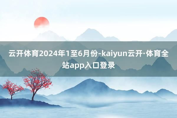云开体育　　2024年1至6月份-kaiyun云开·体育全站app入口登录