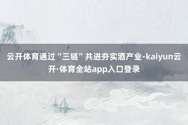 云开体育通过“三链”共进夯实酒产业-kaiyun云开·体育全站app入口登录