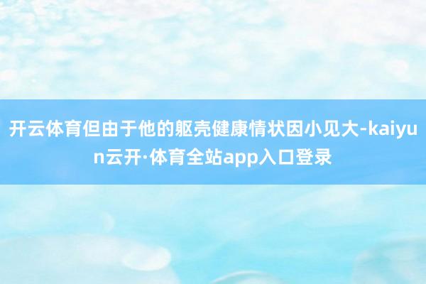 开云体育但由于他的躯壳健康情状因小见大-kaiyun云开·体育全站app入口登录