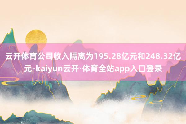 云开体育公司收入隔离为195.28亿元和248.32亿元-kaiyun云开·体育全站app入口登录