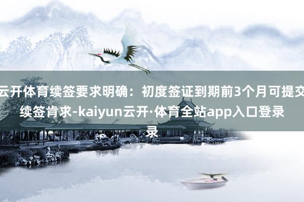 云开体育续签要求明确：初度签证到期前3个月可提交续签肯求-kaiyun云开·体育全站app入口登录