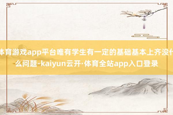 体育游戏app平台唯有学生有一定的基础基本上齐没什么问题-kaiyun云开·体育全站app入口登录