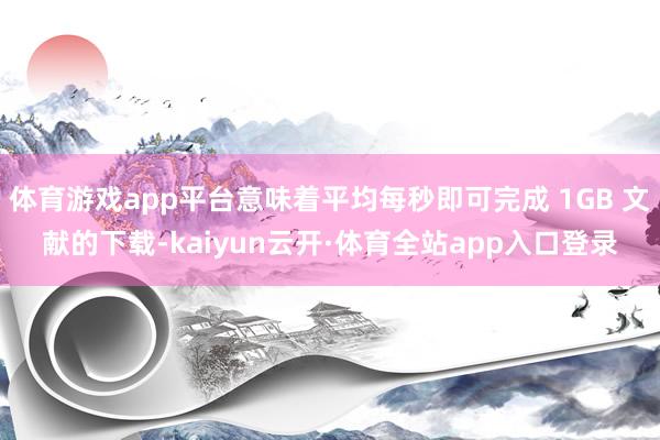 体育游戏app平台意味着平均每秒即可完成 1GB 文献的下载-kaiyun云开·体育全站app入口登录