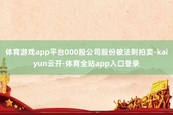 体育游戏app平台000股公司股份被法则拍卖-kaiyun云开·体育全站app入口登录