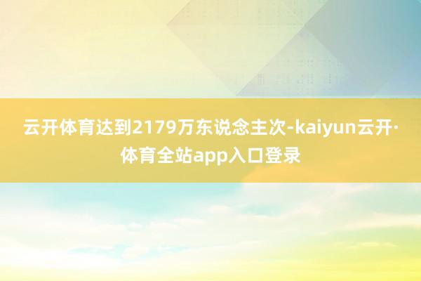 云开体育达到2179万东说念主次-kaiyun云开·体育全站app入口登录