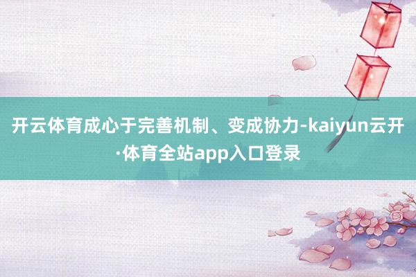 开云体育成心于完善机制、变成协力-kaiyun云开·体育全站app入口登录