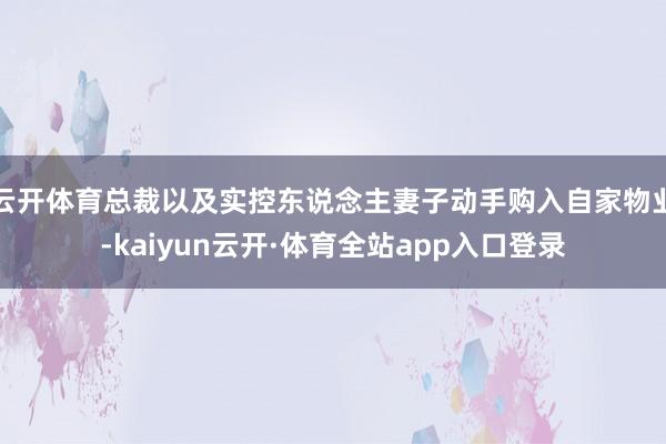 云开体育总裁以及实控东说念主妻子动手购入自家物业-kaiyun云开·体育全站app入口登录