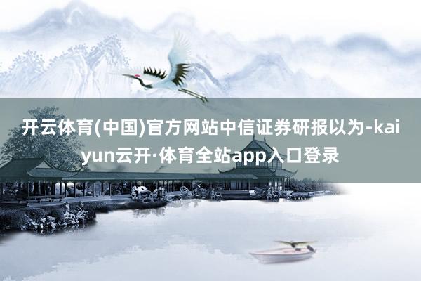 开云体育(中国)官方网站　　中信证券研报以为-kaiyun云开·体育全站app入口登录
