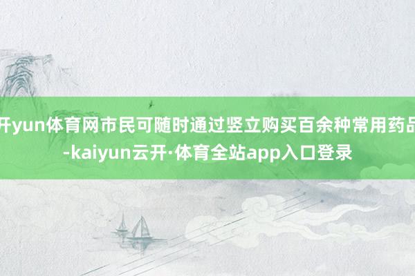 开yun体育网市民可随时通过竖立购买百余种常用药品-kaiyun云开·体育全站app入口登录