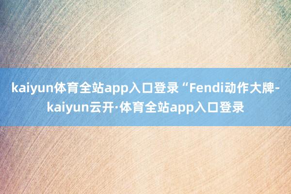 kaiyun体育全站app入口登录“Fendi动作大牌-kaiyun云开·体育全站app入口登录