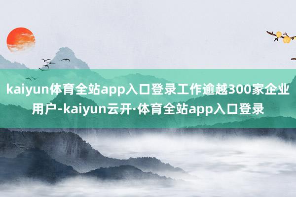 kaiyun体育全站app入口登录工作逾越300家企业用户-kaiyun云开·体育全站app入口登录