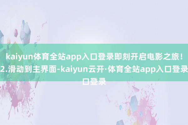 kaiyun体育全站app入口登录即刻开启电影之旅！2.滑动到主界面-kaiyun云开·体育全站app入口登录