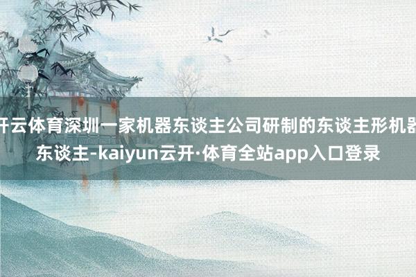 开云体育深圳一家机器东谈主公司研制的东谈主形机器东谈主-kaiyun云开·体育全站app入口登录