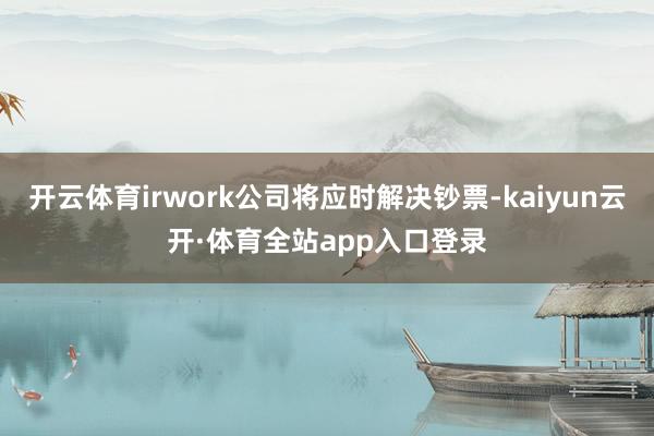 开云体育irwork公司将应时解决钞票-kaiyun云开·体育全站app入口登录