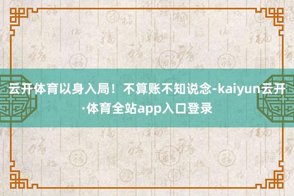 云开体育以身入局！不算账不知说念-kaiyun云开·体育全站app入口登录