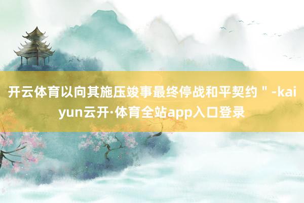 开云体育以向其施压竣事最终停战和平契约＂-kaiyun云开·体育全站app入口登录