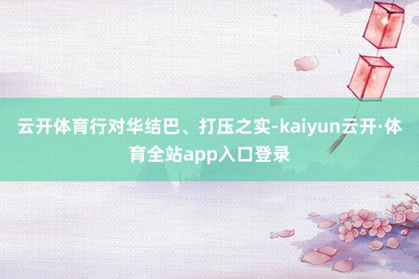 云开体育行对华结巴、打压之实-kaiyun云开·体育全站app入口登录