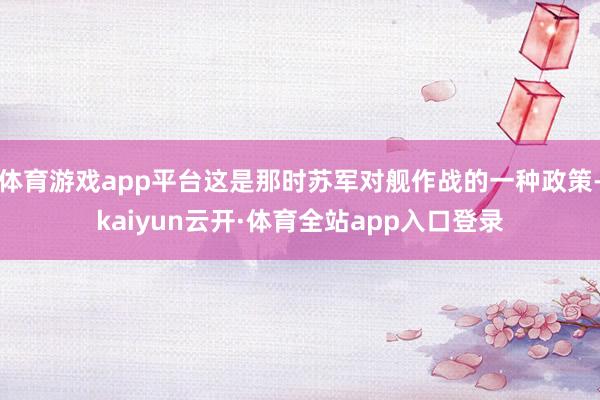 体育游戏app平台这是那时苏军对舰作战的一种政策-kaiyun云开·体育全站app入口登录
