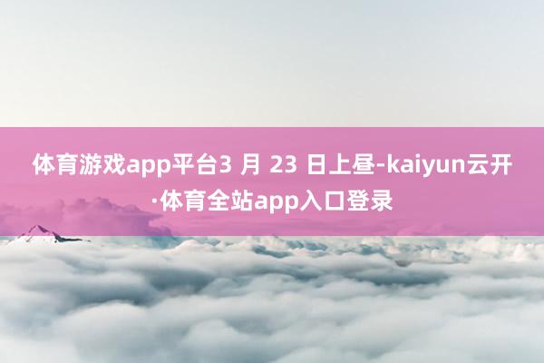 体育游戏app平台3 月 23 日上昼-kaiyun云开·体育全站app入口登录