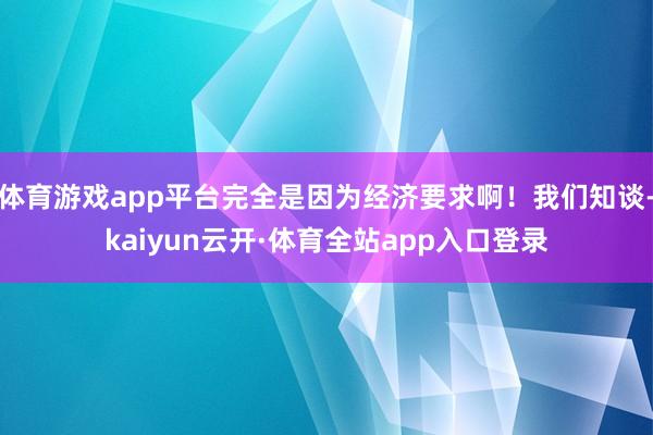 体育游戏app平台完全是因为经济要求啊！我们知谈-kaiyun云开·体育全站app入口登录