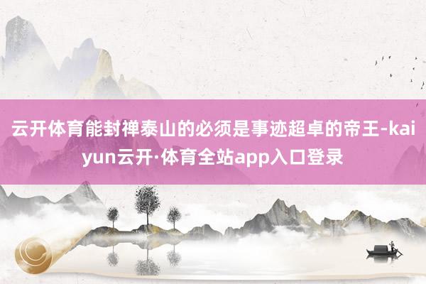 云开体育能封禅泰山的必须是事迹超卓的帝王-kaiyun云开·体育全站app入口登录