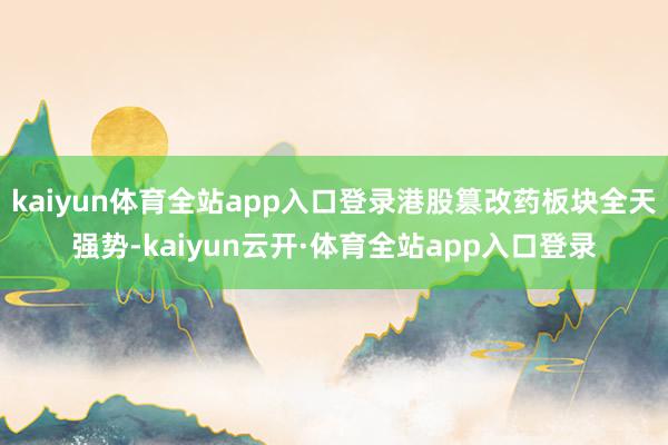 kaiyun体育全站app入口登录港股篡改药板块全天强势-kaiyun云开·体育全站app入口登录