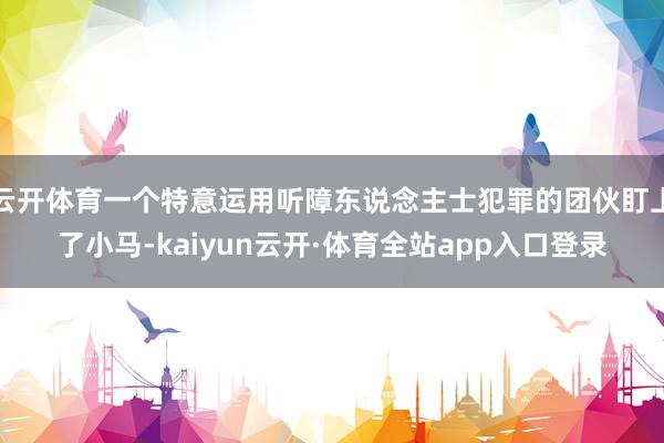 云开体育一个特意运用听障东说念主士犯罪的团伙盯上了小马-kaiyun云开·体育全站app入口登录