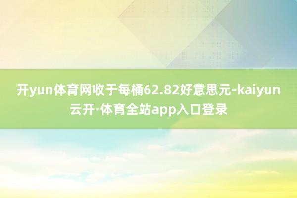 开yun体育网收于每桶62.82好意思元-kaiyun云开·体育全站app入口登录
