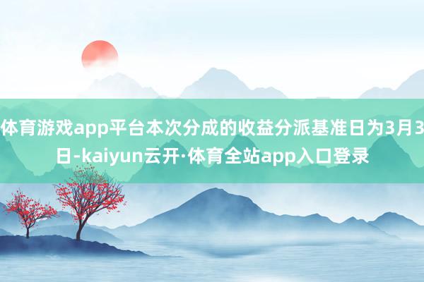 体育游戏app平台本次分成的收益分派基准日为3月3日-kaiyun云开·体育全站app入口登录