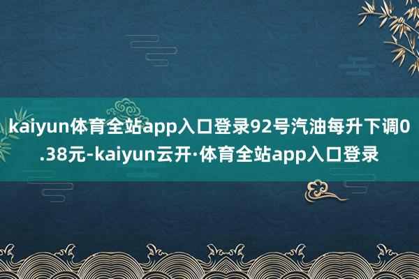 kaiyun体育全站app入口登录92号汽油每升下调0.38元-kaiyun云开·体育全站app入口登录