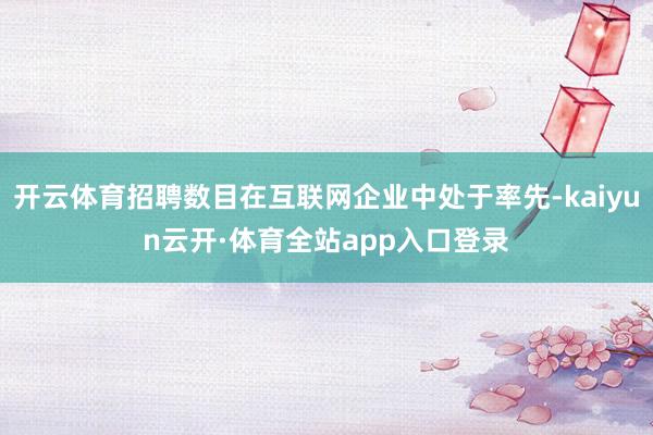 开云体育招聘数目在互联网企业中处于率先-kaiyun云开·体育全站app入口登录